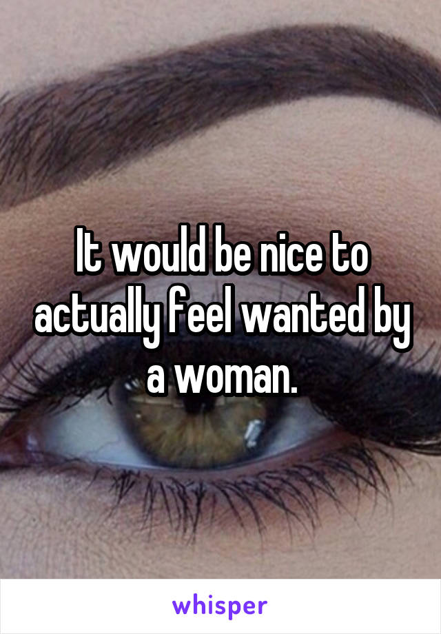 It would be nice to actually feel wanted by a woman.
