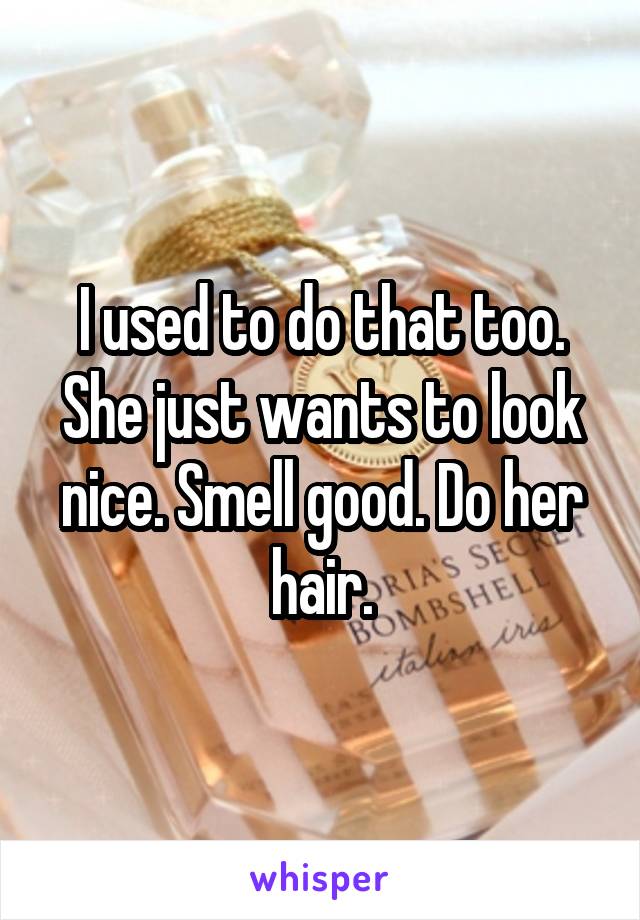 I used to do that too.
She just wants to look nice. Smell good. Do her hair.