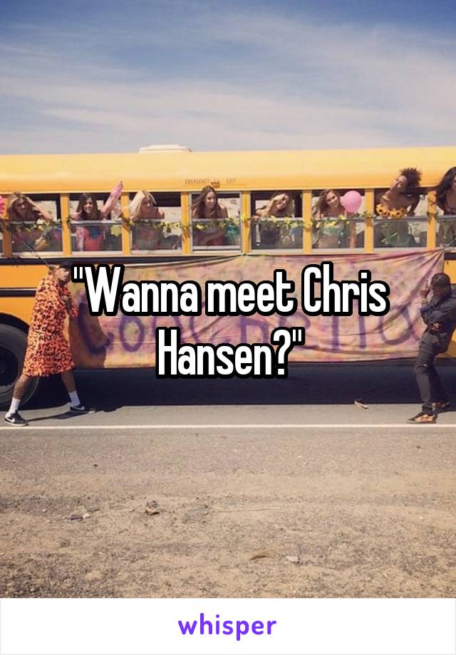 "Wanna meet Chris Hansen?"