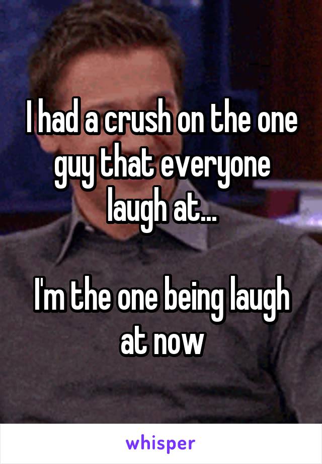 I had a crush on the one guy that everyone laugh at...

I'm the one being laugh at now