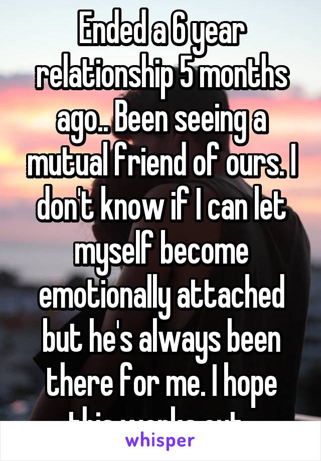 Ended a 6 year relationship 5 months ago.. Been seeing a mutual friend of ours. I don't know if I can let myself become emotionally attached but he's always been there for me. I hope this works out. 