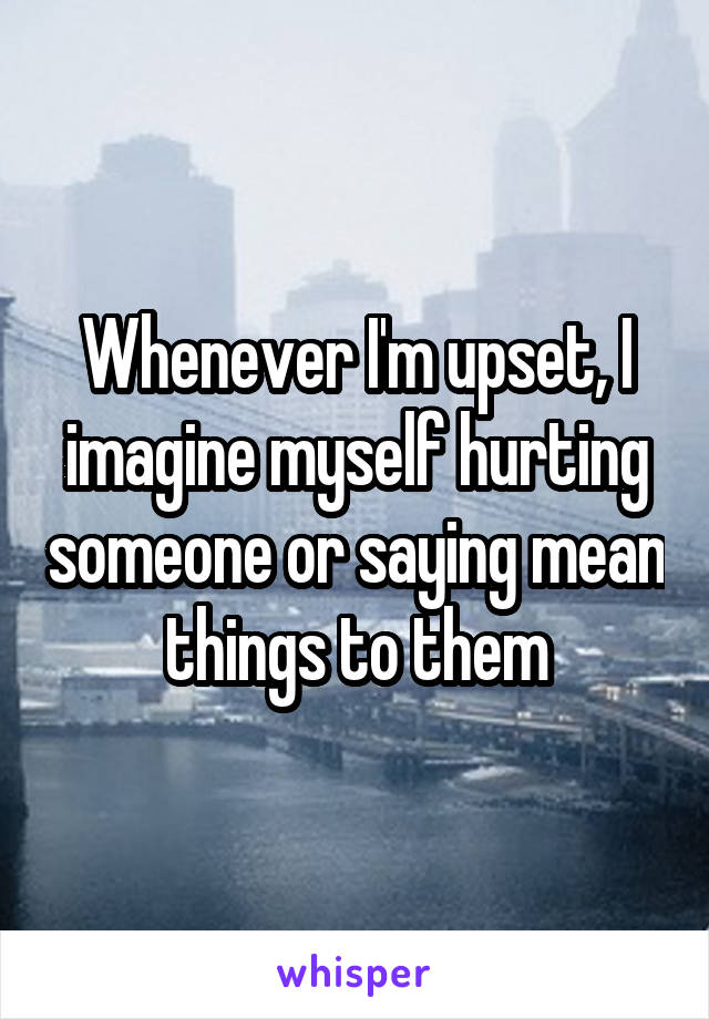 Whenever I'm upset, I imagine myself hurting someone or saying mean things to them