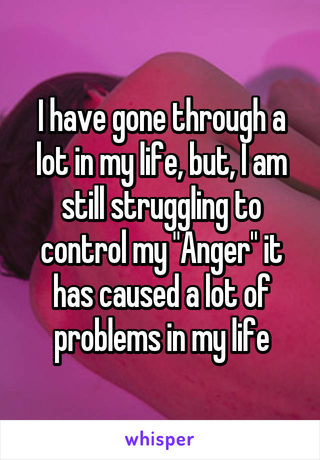 I have gone through a lot in my life, but, I am still struggling to control my "Anger" it has caused a lot of problems in my life