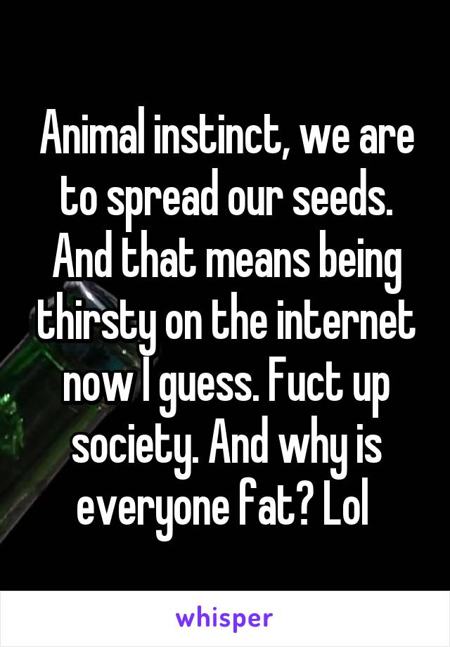 Animal instinct, we are to spread our seeds. And that means being thirsty on the internet now I guess. Fuct up society. And why is everyone fat? Lol 