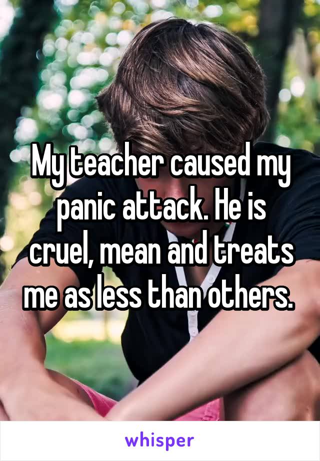 My teacher caused my panic attack. He is cruel, mean and treats me as less than others. 