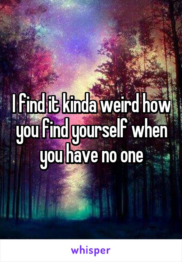 I find it kinda weird how you find yourself when you have no one