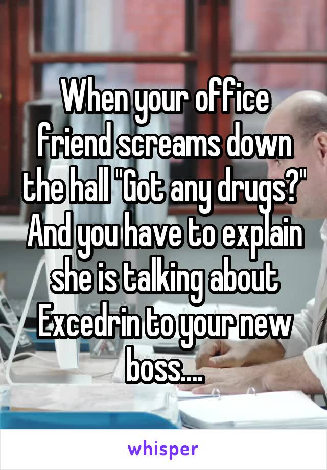 When your office friend screams down the hall "Got any drugs?" And you have to explain she is talking about Excedrin to your new boss....