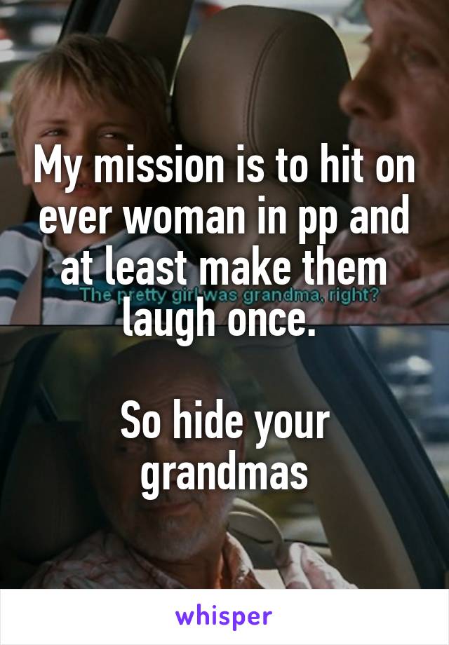 My mission is to hit on ever woman in pp and at least make them laugh once. 

So hide your grandmas