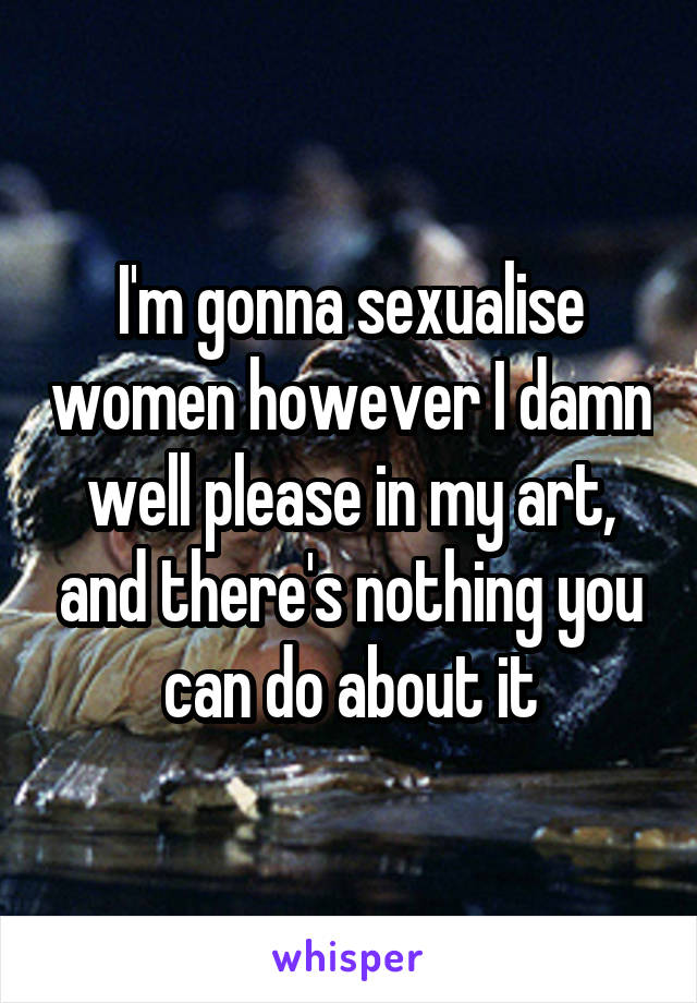 I'm gonna sexualise women however I damn well please in my art, and there's nothing you can do about it