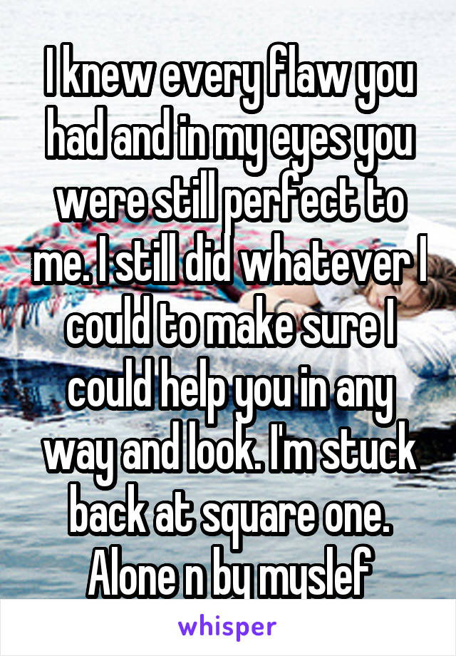 I knew every flaw you had and in my eyes you were still perfect to me. I still did whatever I could to make sure I could help you in any way and look. I'm stuck back at square one. Alone n by myslef