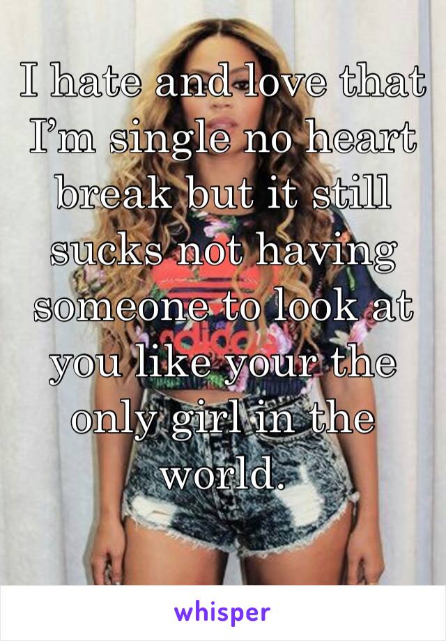 I hate and love that I’m single no heart break but it still sucks not having someone to look at you like your the only girl in the world.