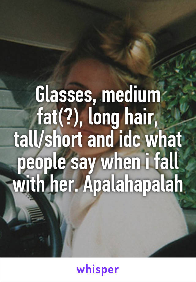 Glasses, medium fat(?), long hair, tall/short and idc what people say when i fall with her. Apalahapalah
