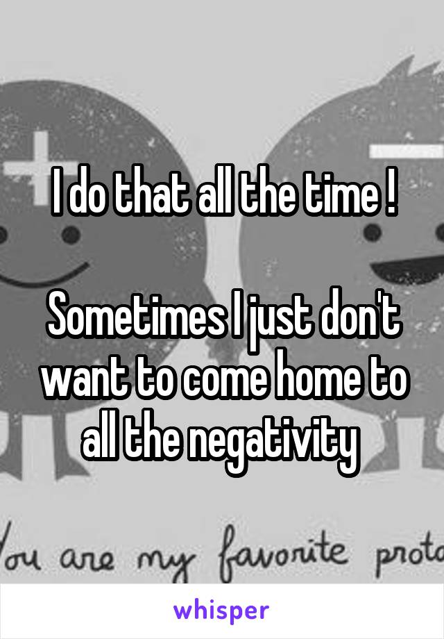 I do that all the time !

Sometimes I just don't want to come home to all the negativity 
