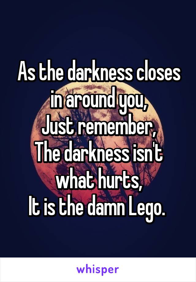 As the darkness closes in around you,
Just remember,
The darkness isn't what hurts,
It is the damn Lego. 