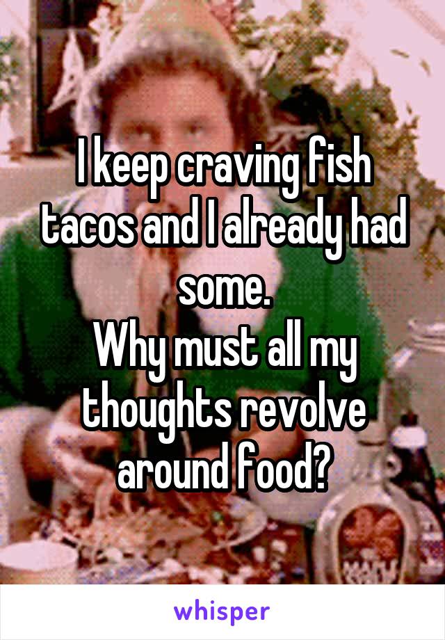 I keep craving fish tacos and I already had some.
Why must all my thoughts revolve around food?
