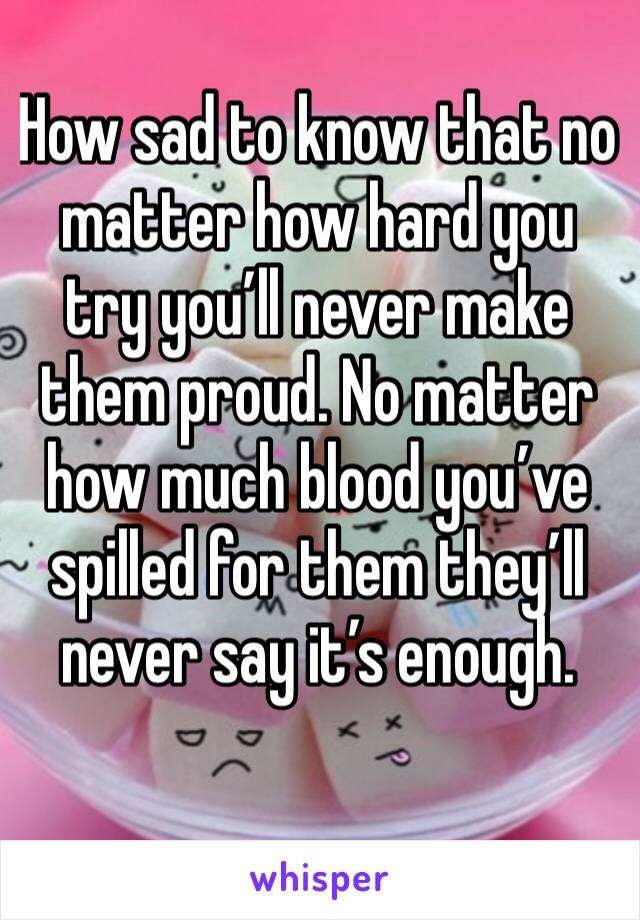 How sad to know that no matter how hard you try you’ll never make them proud. No matter how much blood you’ve spilled for them they’ll never say it’s enough.