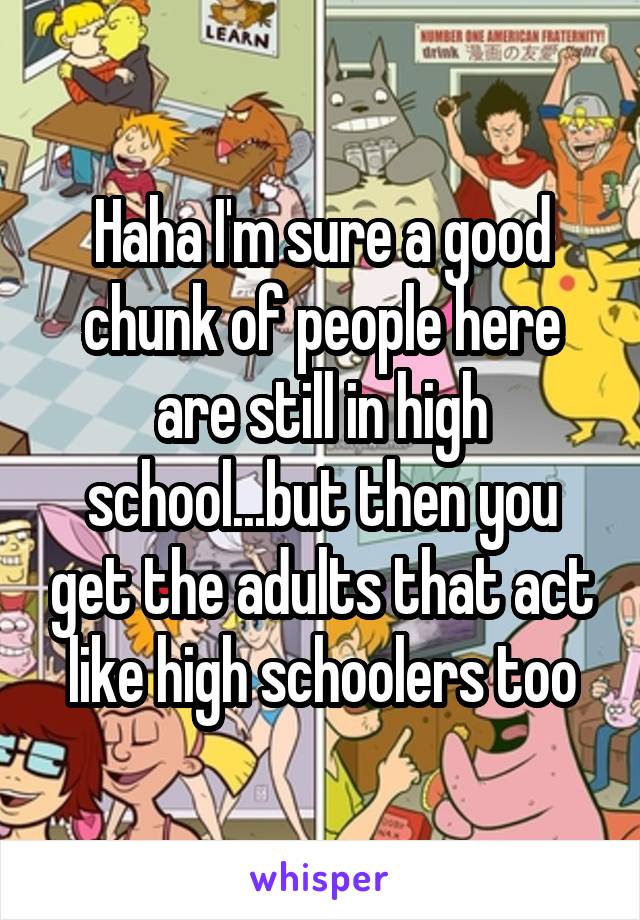 Haha I'm sure a good chunk of people here are still in high school...but then you get the adults that act like high schoolers too