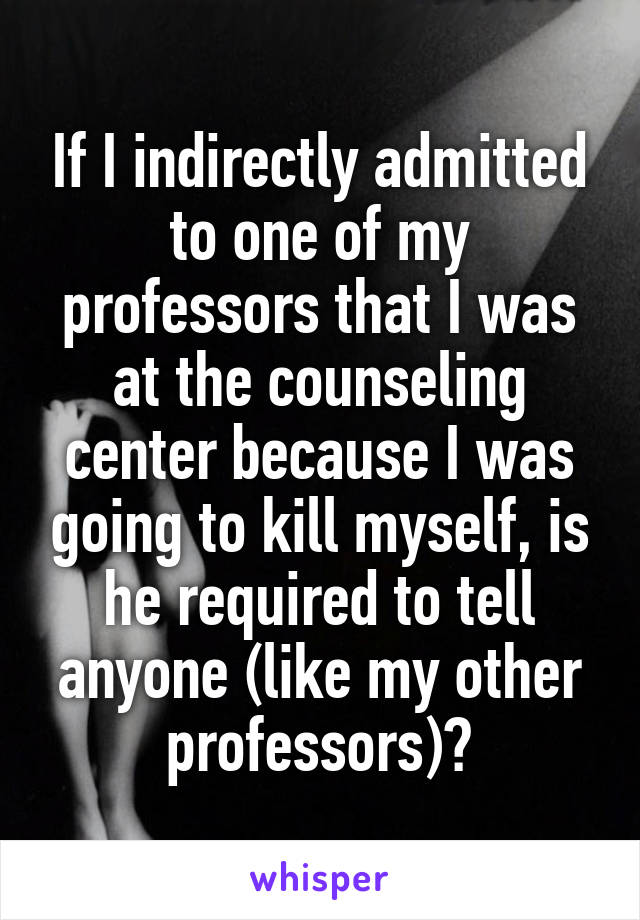 If I indirectly admitted to one of my professors that I was at the counseling center because I was going to kill myself, is he required to tell anyone (like my other professors)?