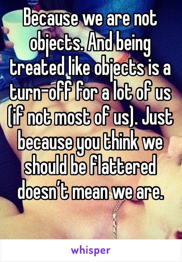 Because we are not objects. And being treated like objects is a turn-off for a lot of us (if not most of us). Just because you think we should be flattered doesn’t mean we are.