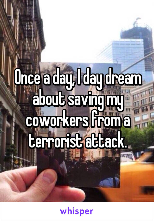 Once a day, I day dream about saving my coworkers from a terrorist attack.