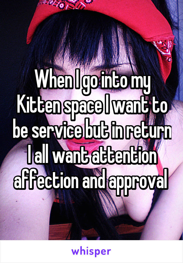 When I go into my Kitten space I want to be service but in return I all want attention affection and approval 