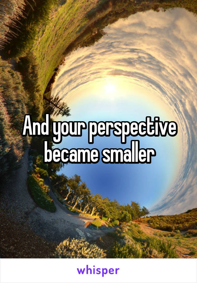 And your perspective became smaller