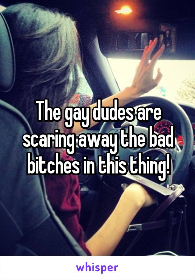 The gay dudes are scaring away the bad bitches in this thing!