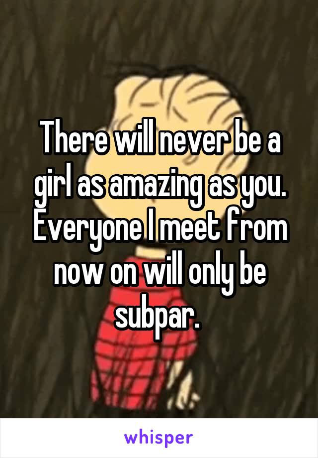There will never be a girl as amazing as you. Everyone I meet from now on will only be subpar. 