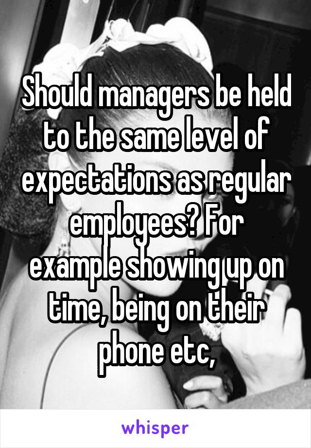 Should managers be held to the same level of expectations as regular employees? For example showing up on time, being on their phone etc,