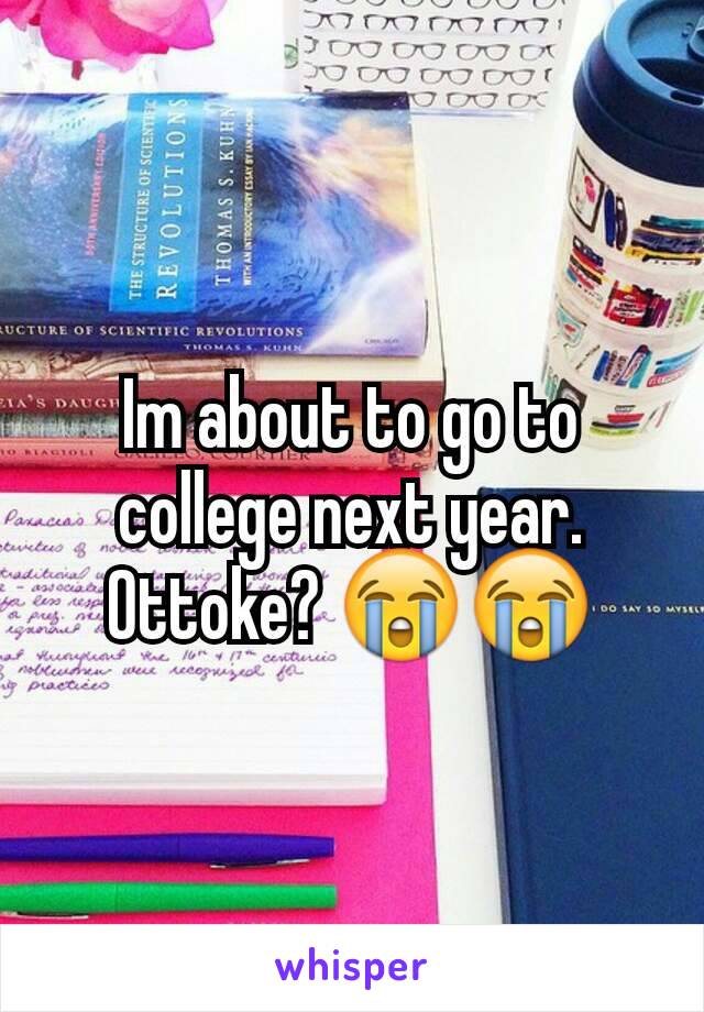 Im about to go to college next year. Ottoke? 😭😭