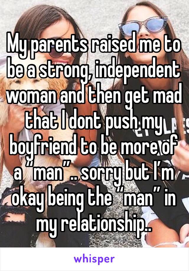 My parents raised me to be a strong, independent woman and then get mad that I dont push my boyfriend to be more of a “man”.. sorry but I’m okay being the “man” in my relationship.. 