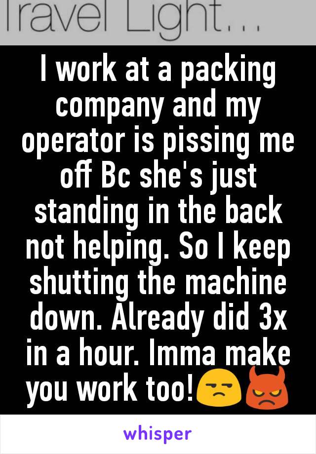 I work at a packing company and my operator is pissing me off Bc she's just standing in the back not helping. So I keep shutting the machine down. Already did 3x in a hour. Imma make you work too!😒👿