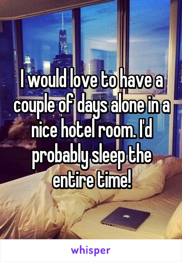 I would love to have a couple of days alone in a nice hotel room. I'd probably sleep the entire time!