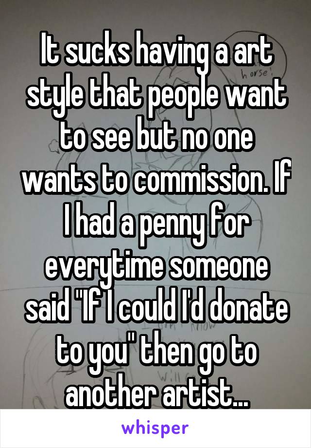 It sucks having a art style that people want to see but no one wants to commission. If I had a penny for everytime someone said "If I could I'd donate to you" then go to another artist...