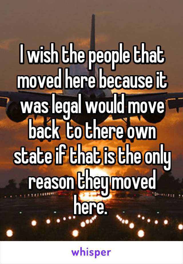 I wish the people that moved here because it was legal would move back  to there own state if that is the only reason they moved here. 