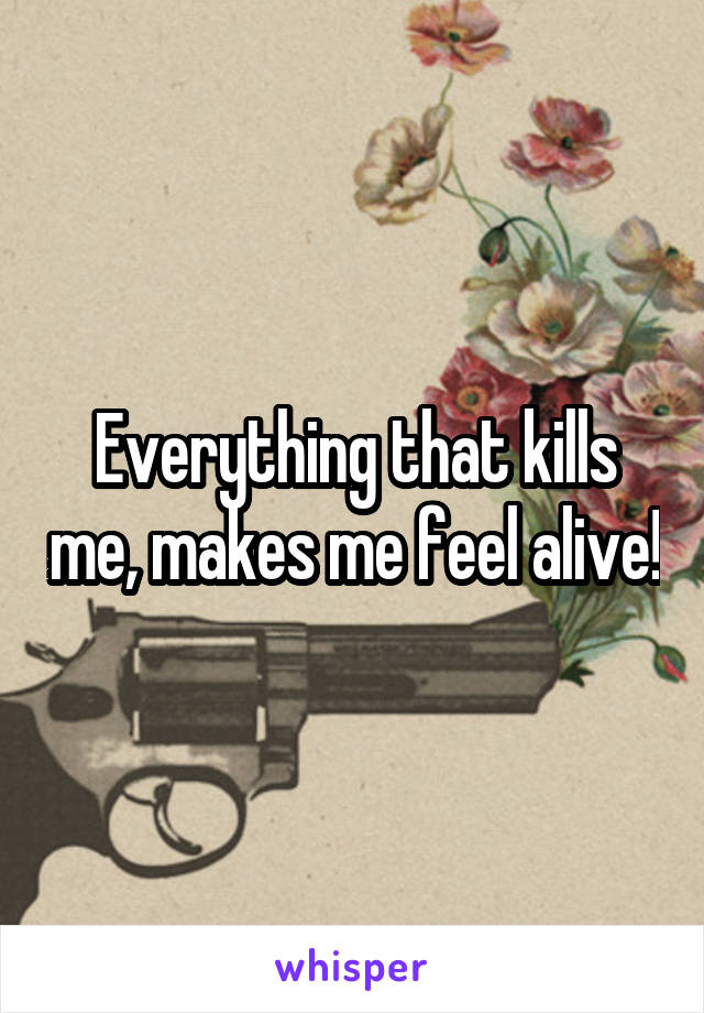 Everything that kills me, makes me feel alive!