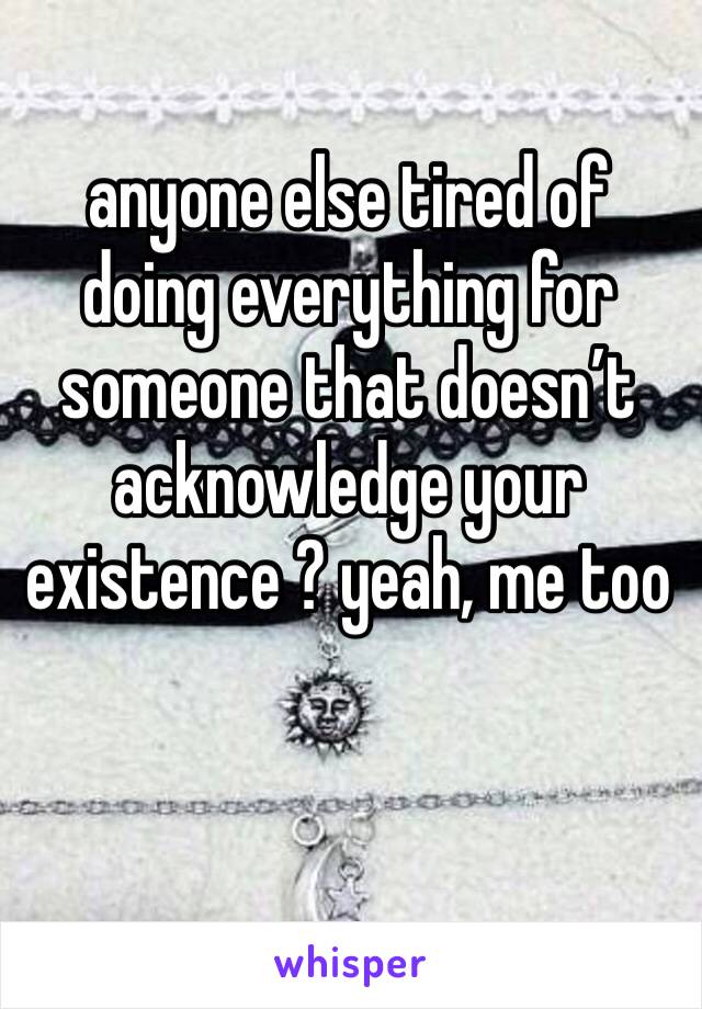 anyone else tired of doing everything for someone that doesn’t acknowledge your existence ? yeah, me too