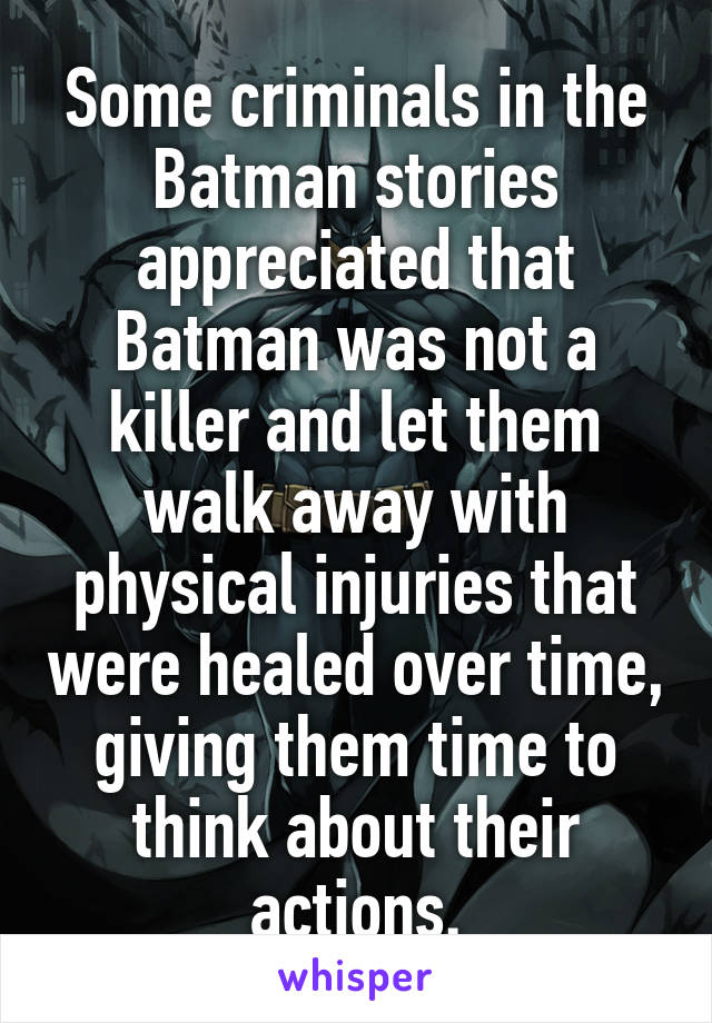 Some criminals in the Batman stories appreciated that Batman was not a killer and let them walk away with physical injuries that were healed over time, giving them time to think about their actions.
