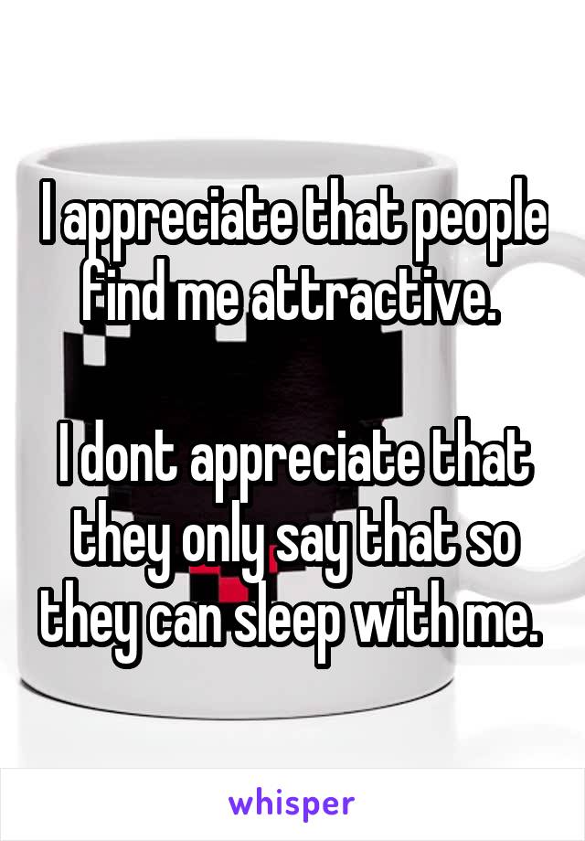 I appreciate that people find me attractive. 

I dont appreciate that they only say that so they can sleep with me. 