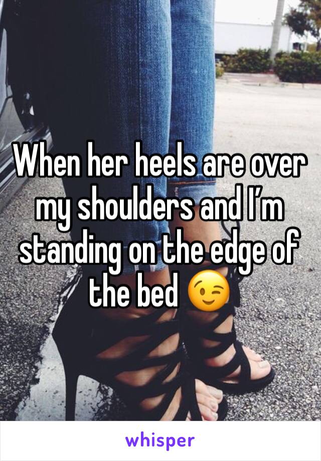 When her heels are over my shoulders and I’m standing on the edge of the bed 😉