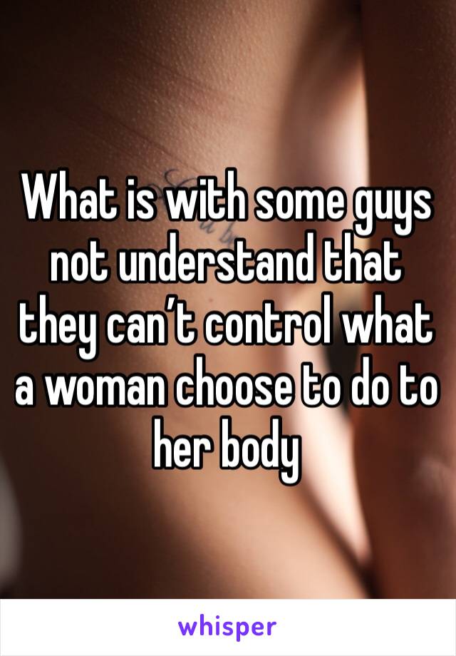 What is with some guys not understand that they can’t control what a woman choose to do to her body 