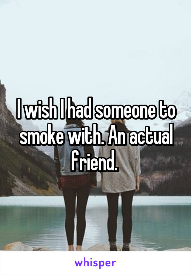 I wish I had someone to smoke with. An actual friend. 