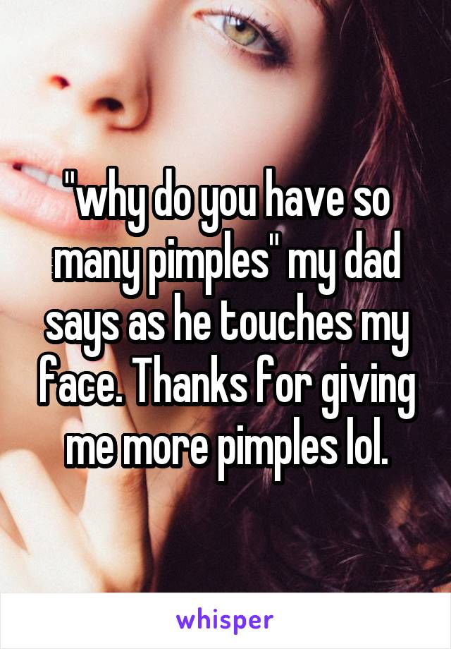 "why do you have so many pimples" my dad says as he touches my face. Thanks for giving me more pimples lol.