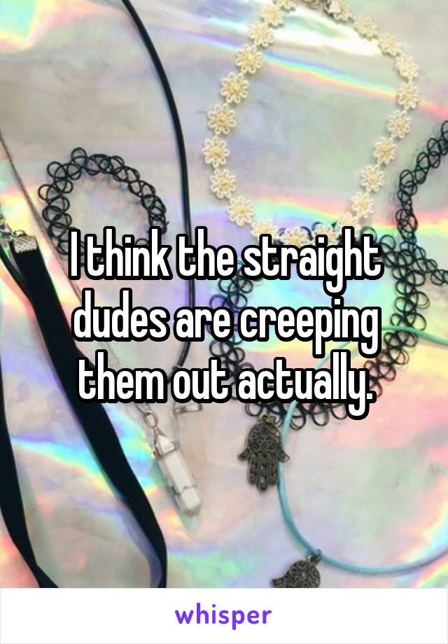 I think the straight dudes are creeping them out actually.