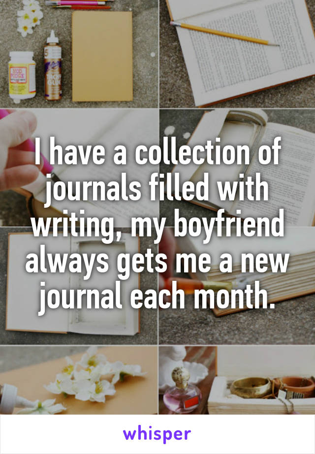 I have a collection of journals filled with writing, my boyfriend always gets me a new journal each month.