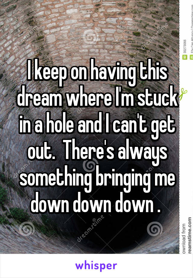 I keep on having this dream where I'm stuck in a hole and I can't get out.  There's always something bringing me down down down . 