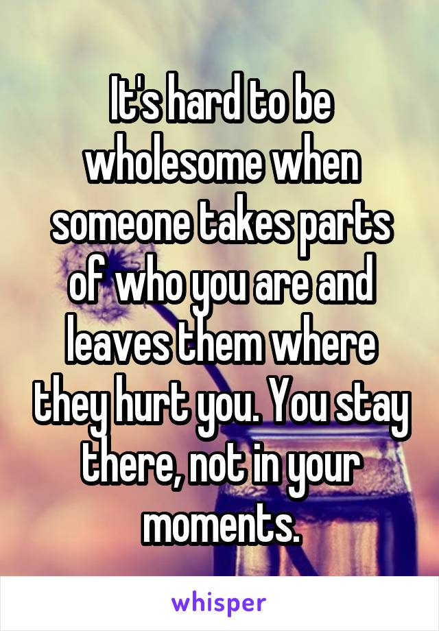 It's hard to be wholesome when someone takes parts of who you are and leaves them where they hurt you. You stay there, not in your moments.