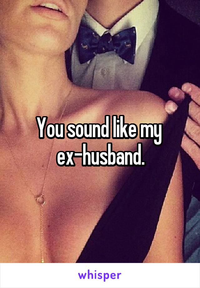 You sound like my 
ex-husband.