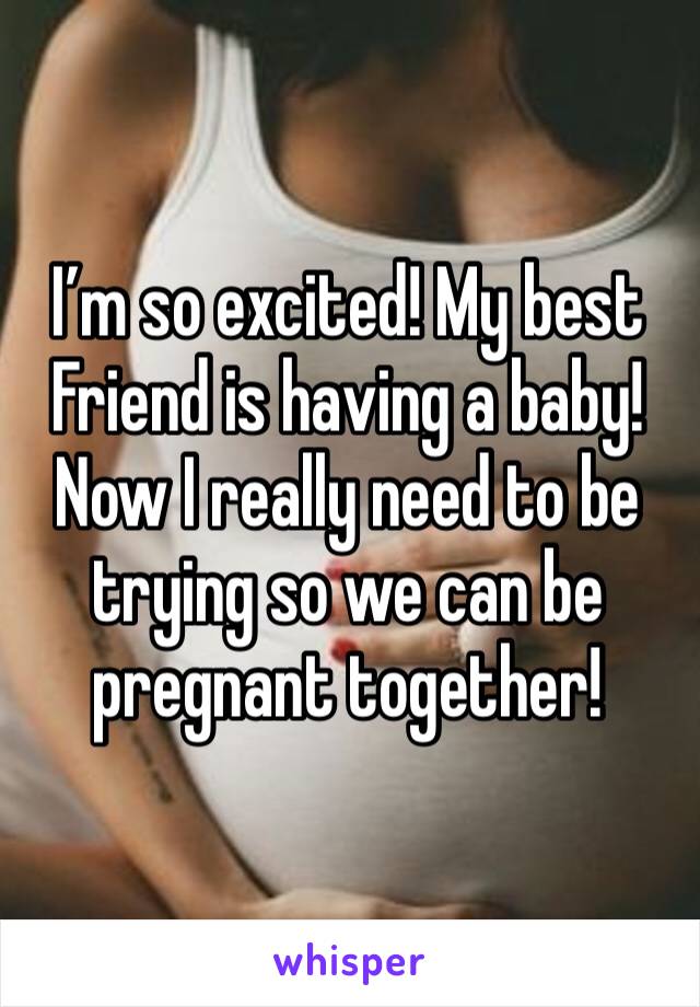 I’m so excited! My best Friend is having a baby! Now I really need to be trying so we can be pregnant together!