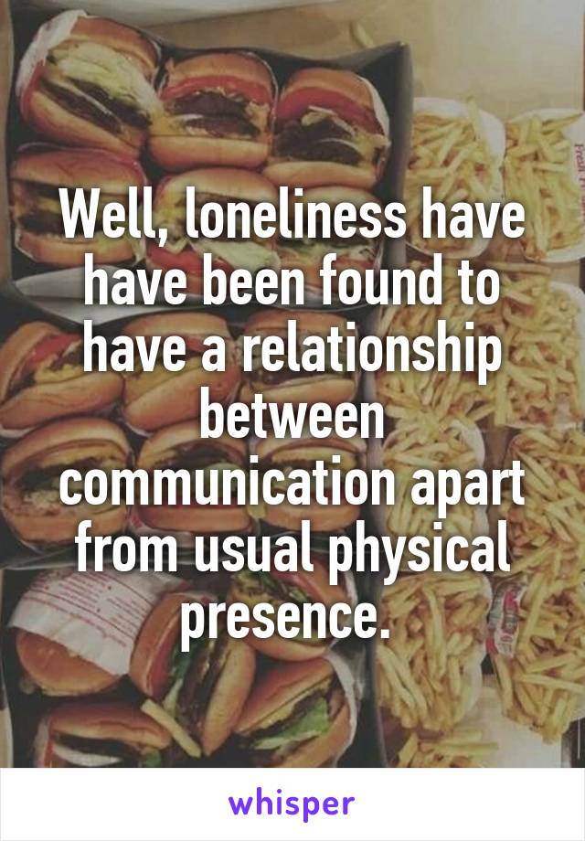 Well, loneliness have have been found to have a relationship between communication apart from usual physical presence. 